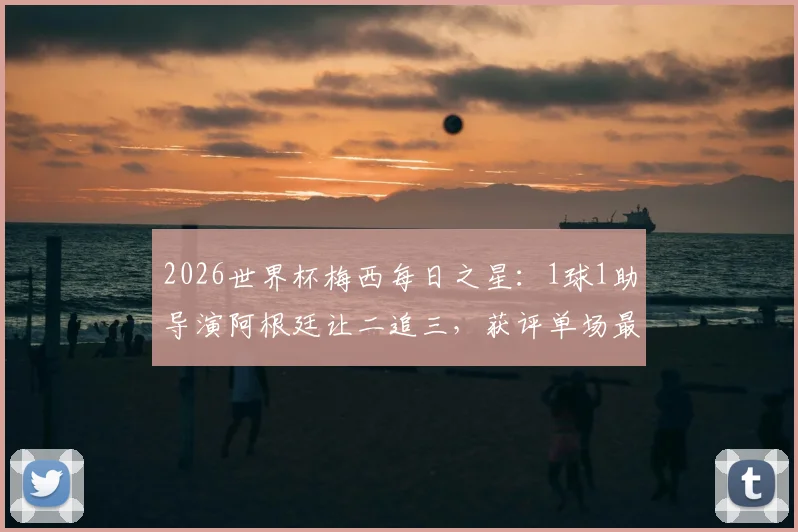 2026世界杯梅西每日之星：1球1助导演阿根廷让二追三，获评单场最佳球员，经典比赛回顾