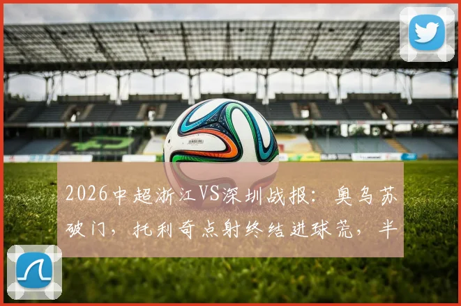 2026中超浙江VS深圳战报：奥乌苏破门，托利奇点射终结进球荒，半场比分定格1-1
