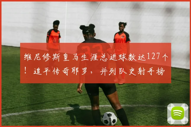 维尼修斯皇马生涯总进球数达127个！追平传奇耶罗，并列队史射手榜第13名解析